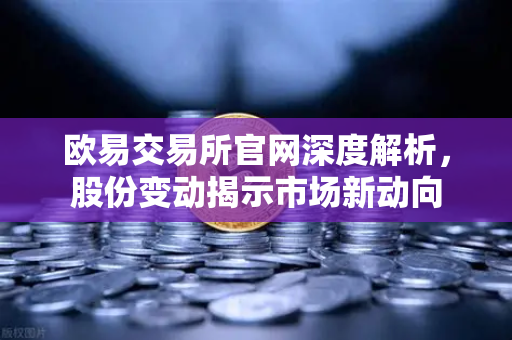 欧易交易所官网深度解析，股份变动揭示市场新动向