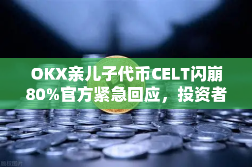 OKX亲儿子代币CELT闪崩80%官方紧急回应，投资者需警惕新项目风险