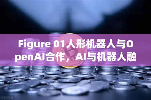 Figure 01人形机器人与OpenAI合作，AI与机器人融合的里程碑时刻