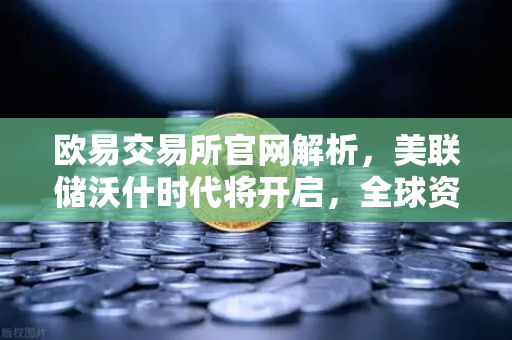 欧易交易所官网解析，美联储沃什时代将开启，全球资产如何重新定价？