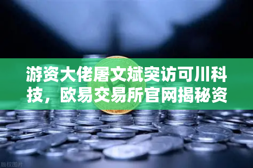 游资大佬屠文斌突访可川科技，欧易交易所官网揭秘资本动向背后的投资逻辑