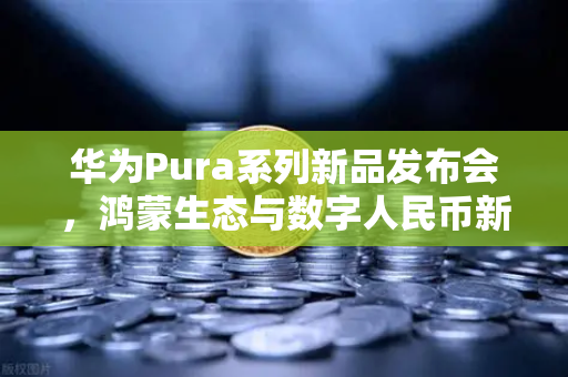 华为Pura系列新品发布会，鸿蒙生态与数字人民币新联动，欧易交易所官网解读未来支付趋势