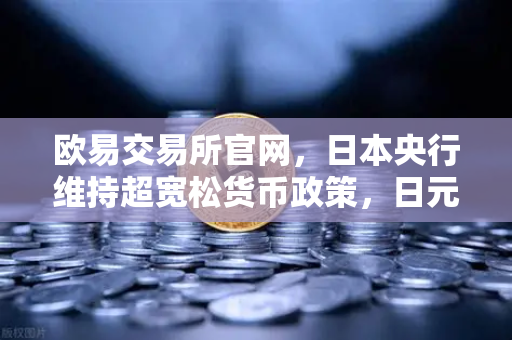 欧易交易所官网，日本央行维持超宽松货币政策，日元继续走弱