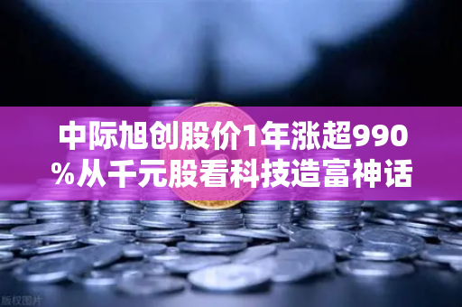 中际旭创股价1年涨超990%从千元股看科技造富神话背后的投资逻辑