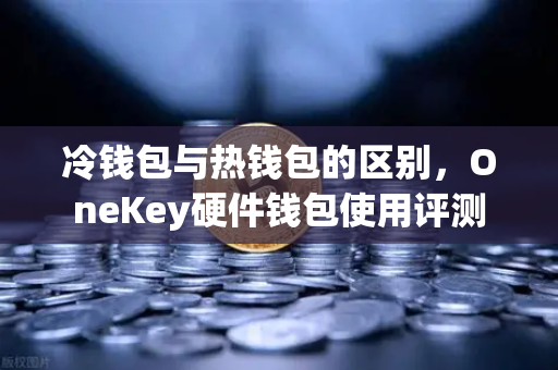 冷钱包与热钱包的区别，OneKey硬件钱包使用评测