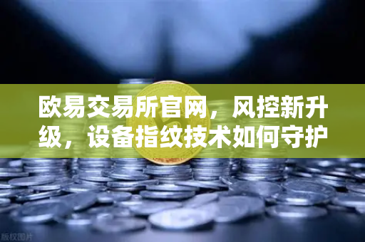 欧易交易所官网，风控新升级，设备指纹技术如何守护资产安全？