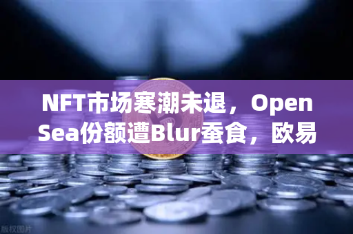 NFT市场寒潮未退，OpenSea份额遭Blur蚕食，欧易交易所生态成避险新选择