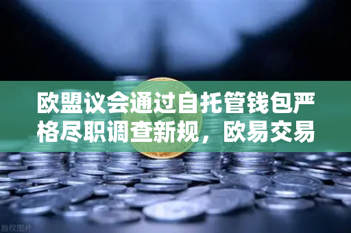 欧盟议会通过自托管钱包严格尽职调查新规，欧易交易所下载用户如何应对全球合规变局？