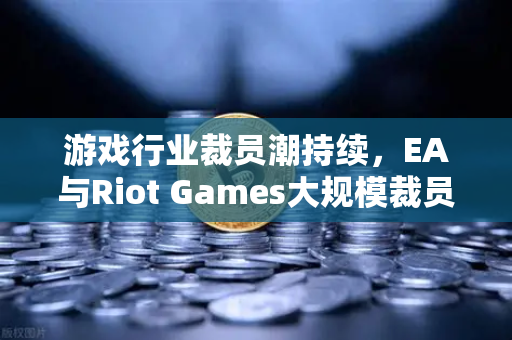 游戏行业裁员潮持续，EA与Riot Games大规模裁员的深层剖析
