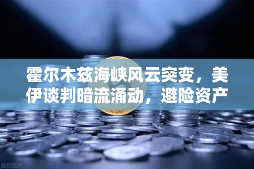 霍尔木兹海峡风云突变，美伊谈判暗流涌动，避险资产配置终极指南