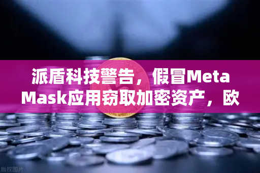 派盾科技警告，假冒MetaMask应用窃取加密资产，欧易交易所用户需警惕移动端安全风险