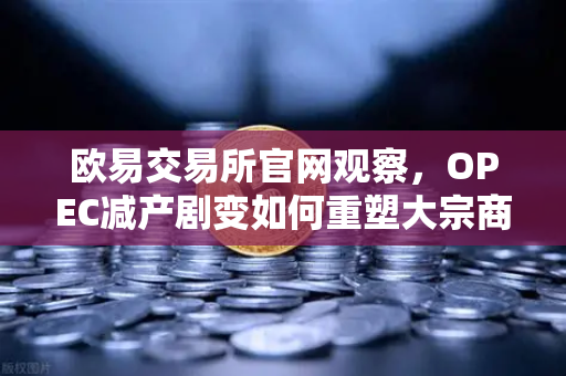 欧易交易所官网观察，OPEC减产剧变如何重塑大宗商品定价权与数字资产联动逻辑