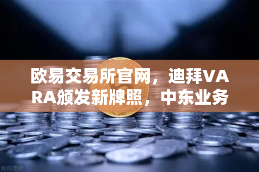 欧易交易所官网，迪拜VARA颁发新牌照，中东业务版图战略扩张解析