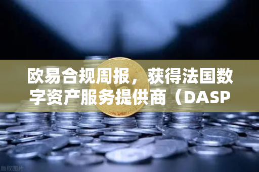 欧易合规周报，获得法国数字资产服务提供商（DASP）注册批准，全球合规版图再下一城
