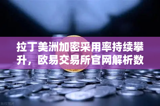 拉丁美洲加密采用率持续攀升，欧易交易所官网解析数字资产如何成为抗贬值盾牌