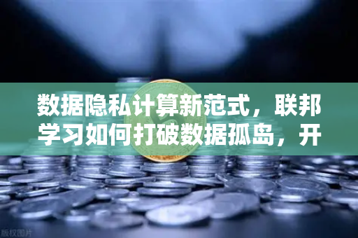 数据隐私计算新范式，联邦学习如何打破数据孤岛，开启AI协作新时代