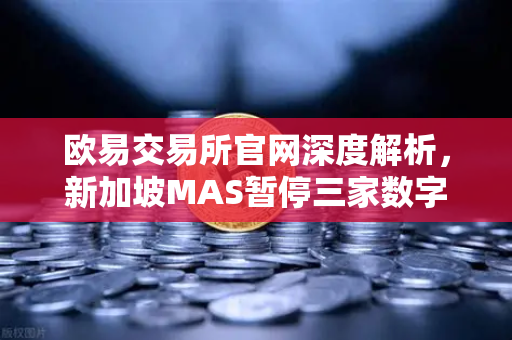 欧易交易所官网深度解析，新加坡MAS暂停三家数字支付牌照申请，行业合规风向标何在？