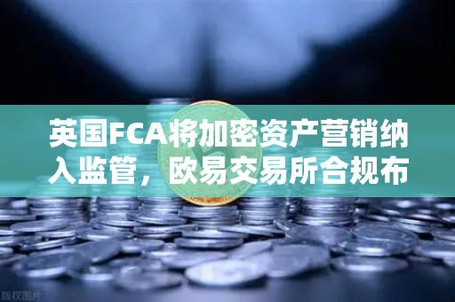 英国FCA将加密资产营销纳入监管，欧易交易所合规布局引领行业新标杆