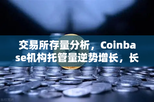 交易所存量分析，Coinbase机构托管量逆势增长，长线信心犹在，欧易交易所下载生态稳健