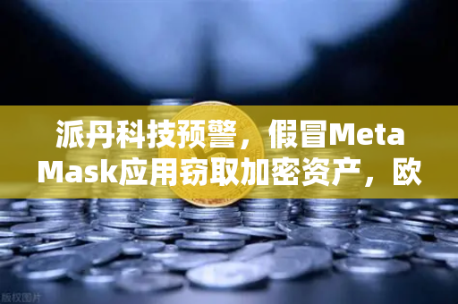 派丹科技预警，假冒MetaMask应用窃取加密资产，欧易用户需警惕安卓生态风险