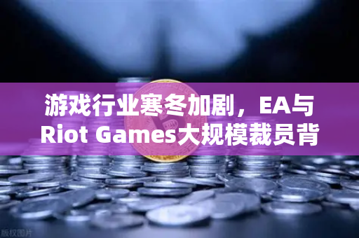 游戏行业寒冬加剧，EA与Riot Games大规模裁员背后的行业阵痛与转型信号