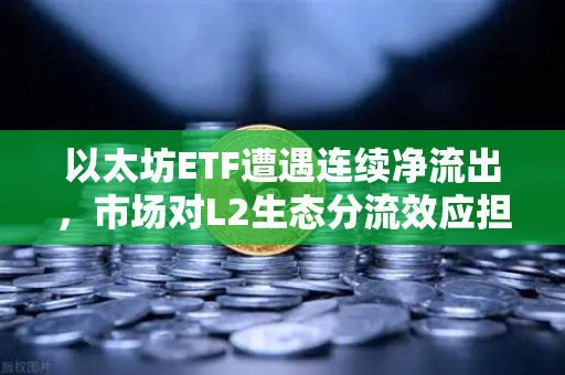 以太坊ETF遭遇连续净流出，市场对L2生态分流效应担忧加剧
