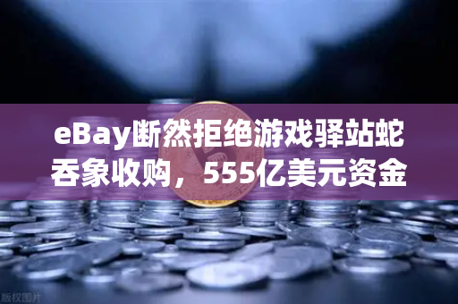 eBay断然拒绝游戏驿站蛇吞象收购，555亿美元资金来源引爆华尔街质疑，欧易交易所深度解析并购背后博弈