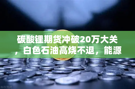 碳酸锂期货冲破20万大关，白色石油高烧不退，能源代币能否接力狂欢？