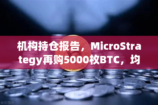 机构持仓报告，MicroStrategy再购5000枚BTC，均价成本上移，加密市场风向标再亮绿灯