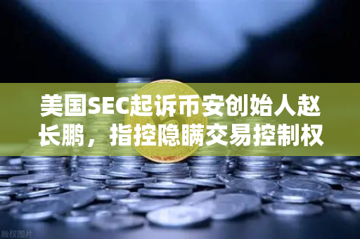 美国SEC起诉币安创始人赵长鹏，指控隐瞒交易控制权，加密监管再掀波澜