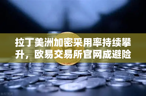 拉丁美洲加密采用率持续攀升，欧易交易所官网成避险首选平台