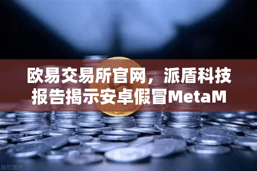 欧易交易所官网，派盾科技报告揭示安卓假冒MetaMask应用安全风险