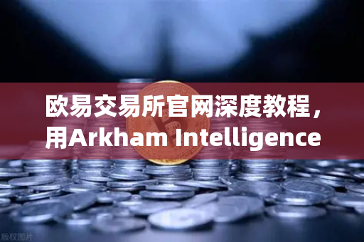 欧易交易所官网深度教程，用Arkham Intelligence链上工具可视化追踪每一笔资金流向