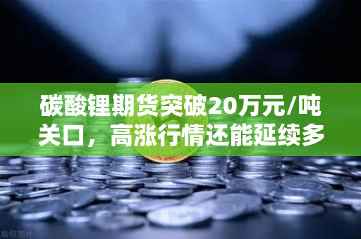 碳酸锂期货突破20万元/吨关口，高涨行情还能延续多久？全面解析供需逻辑与后市展望