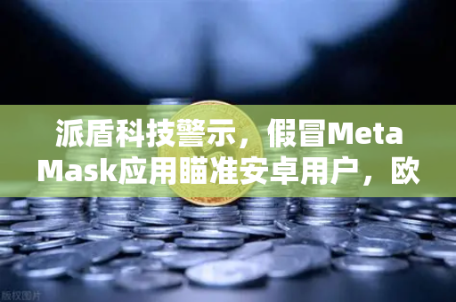 派盾科技警示，假冒MetaMask应用瞄准安卓用户，欧易交易所安全策略全解析