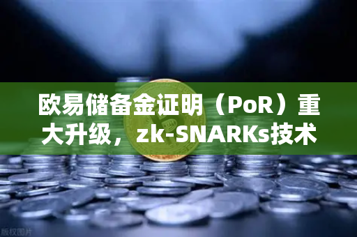 欧易储备金证明（PoR）重大升级，zk-SNARKs技术实现资产100%透明，重塑加密交易所信任基石