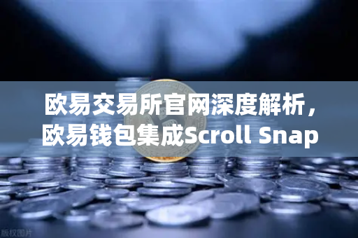 欧易交易所官网深度解析，欧易钱包集成Scroll Snap，体验基于zkEVM的Layer2未来