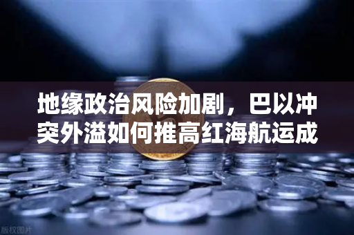 地缘政治风险加剧，巴以冲突外溢如何推高红海航运成本与全球贸易格局重塑