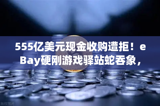 555亿美元现金收购遭拒！eBay硬刚游戏驿站蛇吞象，欧易交易所深度解析跨境资本暗战