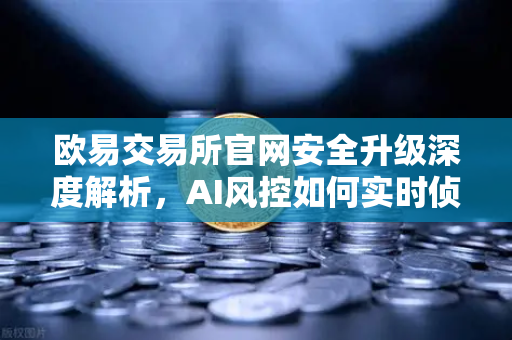 欧易交易所官网安全升级深度解析，AI风控如何实时侦测异常登录与提币行为
