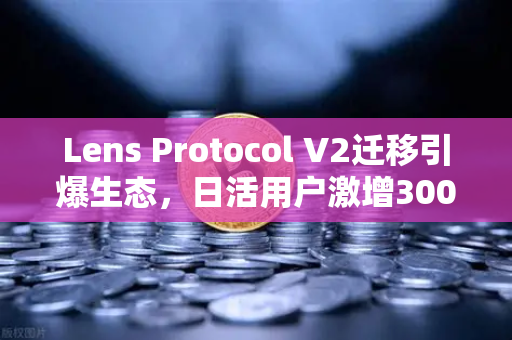 Lens Protocol V2迁移引爆生态，日活用户激增300%Web3社交新范式已至
