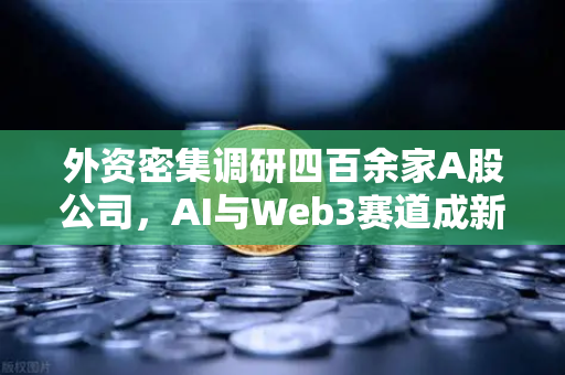 外资密集调研四百余家A股公司，AI与Web3赛道成新焦点，中国科技投资机遇凸显