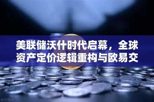 美联储沃什时代启幕，全球资产定价逻辑重构与欧易交易所的数字化应对