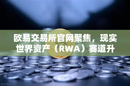 欧易交易所官网聚焦，现实世界资产（RWA）赛道升温，MakerDAO美国国债持仓规模持续扩大