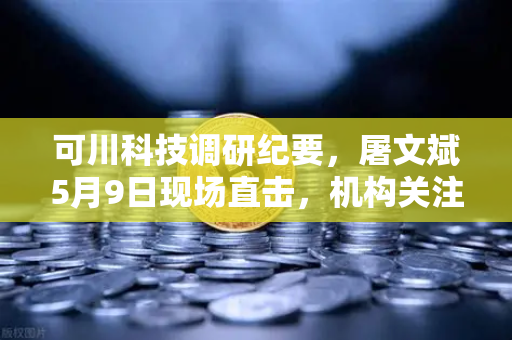 可川科技调研纪要，屠文斌5月9日现场直击，机构关注这些核心信号