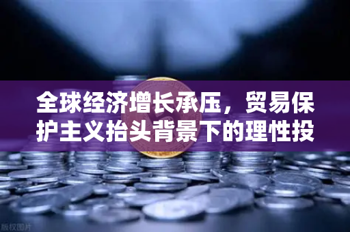 全球经济增长承压，贸易保护主义抬头背景下的理性投资策略与安全平台选择