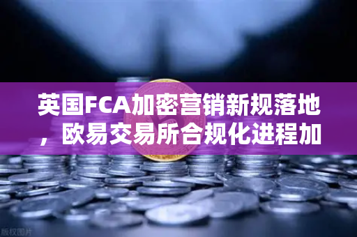 英国FCA加密营销新规落地，欧易交易所合规化进程加速，全球用户如何应对？