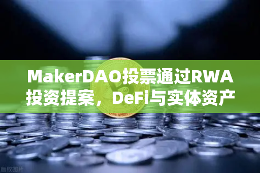 MakerDAO投票通过RWA投资提案，DeFi与实体资产融合的新纪元