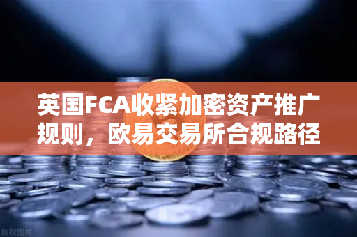 英国FCA收紧加密资产推广规则，欧易交易所合规路径成行业焦点