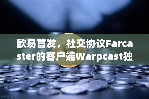 欧易首发，社交协议Farcaster的客户端Warpcast独家上线—去中心化社交新纪元的开启